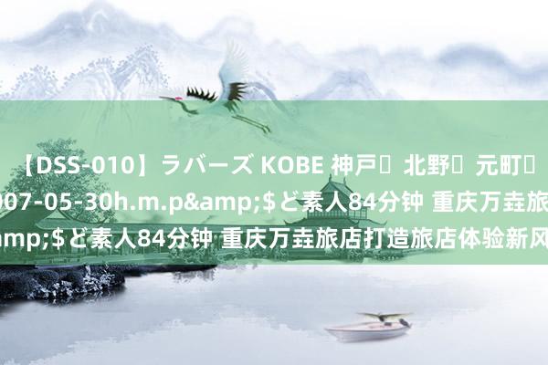 【DSS-010】ラバーズ KOBE 神戸・北野・元町・芦屋編</a>2007-05-30h.m.p&$ど素人84分钟 重庆万垚旅店打造旅店体验新风俗