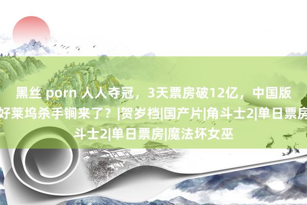 黑丝 porn 人人夺冠，3天票房破12亿，中国版晚了16天，好莱坞杀手锏来了？|贺岁档|国产片|角斗士2|单日票房|魔法坏女巫
