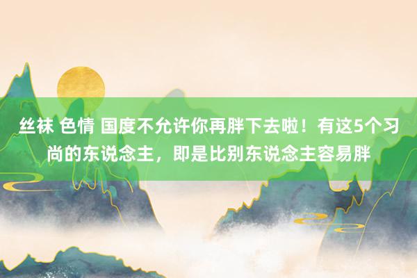 丝袜 色情 国度不允许你再胖下去啦！有这5个习尚的东说念主，即是比别东说念主容易胖