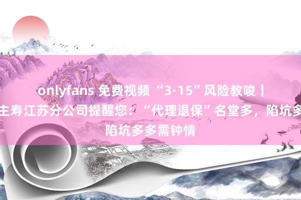 onlyfans 免费视频 “3·15”风险教唆｜吉祥东谈主寿江苏分公司提醒您：“代理退保”名堂多，陷坑多多需钟情