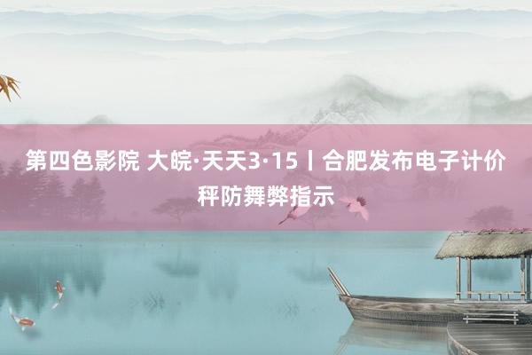 第四色影院 大皖·天天3·15丨合肥发布电子计价秤防舞弊指示