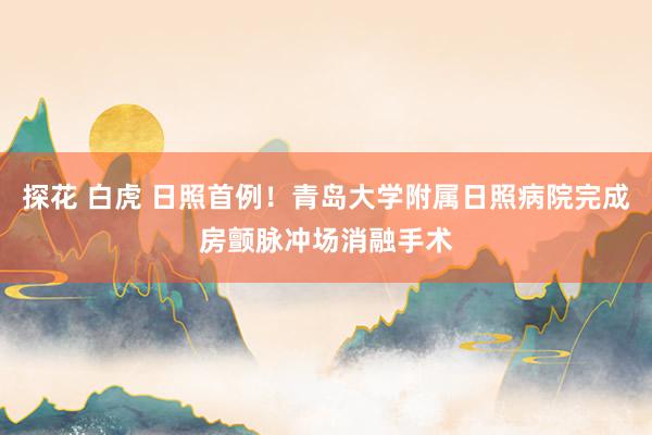 探花 白虎 日照首例！青岛大学附属日照病院完成房颤脉冲场消融手术