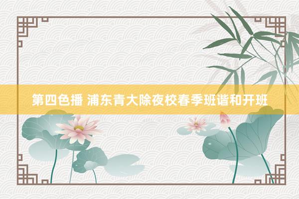 第四色播 浦东青大除夜校春季班谐和开班