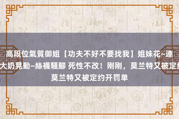高段位氣質御姐【功夫不好不要找我】姐妹花~連體絲襪~大奶晃動~絲襪騷腳 死性不改！刚刚，莫兰特又被定约开罚单