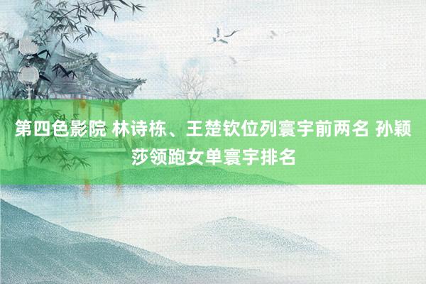 第四色影院 林诗栋、王楚钦位列寰宇前两名 孙颖莎领跑女单寰宇排名