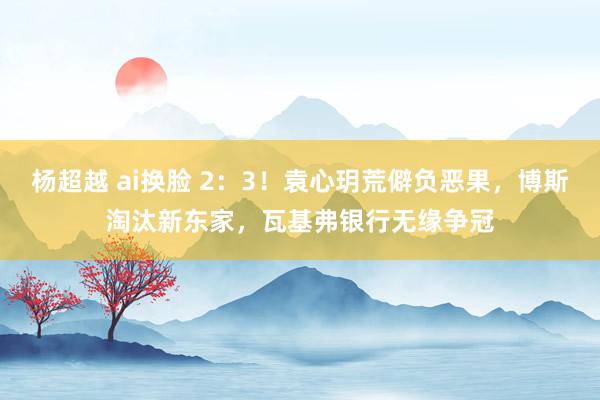 杨超越 ai换脸 2：3！袁心玥荒僻负恶果，博斯淘汰新东家，瓦基弗银行无缘争冠