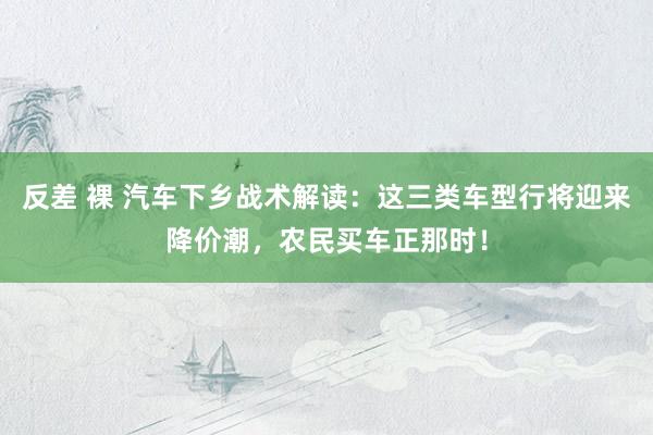 反差 裸 汽车下乡战术解读：这三类车型行将迎来降价潮，农民买车正那时！