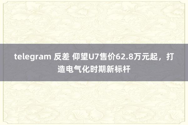 telegram 反差 仰望U7售价62.8万元起，打造电气化时期新标杆