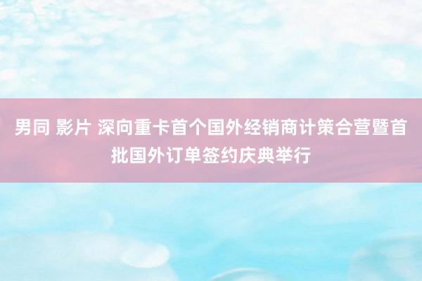 男同 影片 深向重卡首个国外经销商计策合营暨首批国外订单签约庆典举行