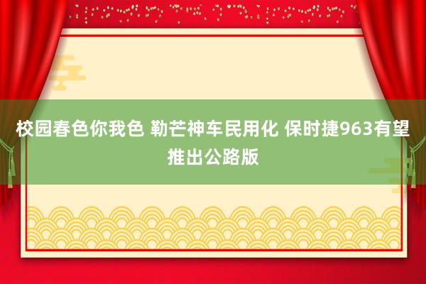 校园春色你我色 勒芒神车民用化 保时捷963有望推出公路版