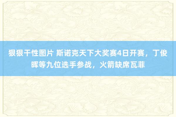 狠狠干性图片 斯诺克天下大奖赛4日开赛，丁俊晖等九位选手参战，火箭缺席瓦菲