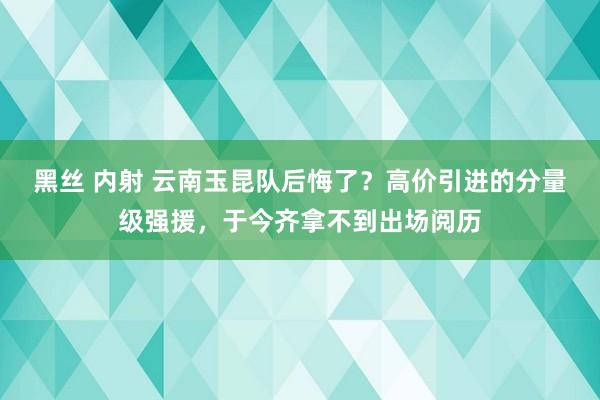 黑丝 内射 云南玉昆队后悔了？高价引进的分量级强援，于今齐拿不到出场阅历