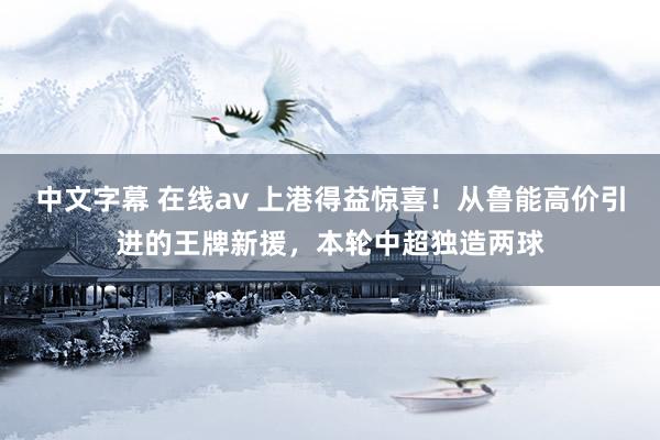 中文字幕 在线av 上港得益惊喜！从鲁能高价引进的王牌新援，本轮中超独造两球
