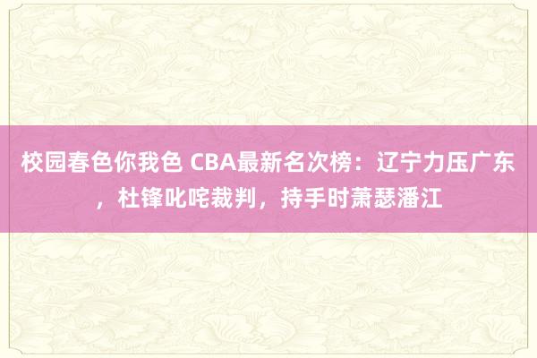 校园春色你我色 CBA最新名次榜：辽宁力压广东，杜锋叱咤裁判，持手时萧瑟潘江