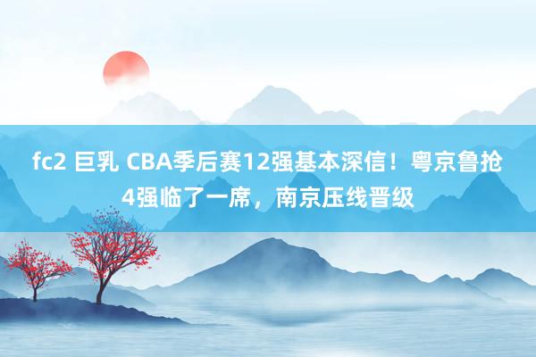 fc2 巨乳 CBA季后赛12强基本深信！粤京鲁抢4强临了一席，南京压线晋级