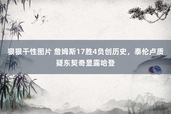 狠狠干性图片 詹姆斯17胜4负创历史，泰伦卢质疑东契奇显露哈登