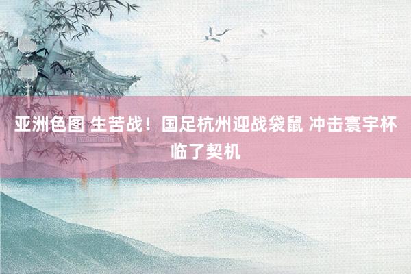 亚洲色图 生苦战！国足杭州迎战袋鼠 冲击寰宇杯临了契机