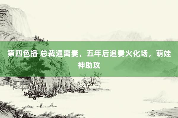 第四色播 总裁逼离妻，五年后追妻火化场，萌娃神助攻