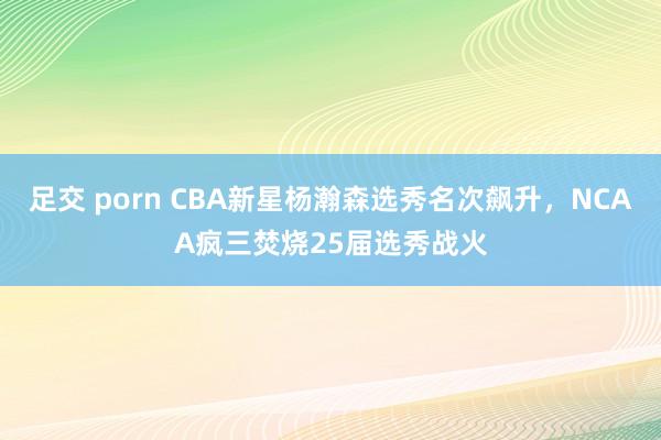 足交 porn CBA新星杨瀚森选秀名次飙升，NCAA疯三焚烧25届选秀战火