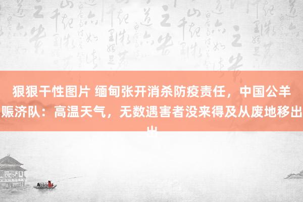 狠狠干性图片 缅甸张开消杀防疫责任，中国公羊赈济队：高温天气，无数遇害者没来得及从废地移出
