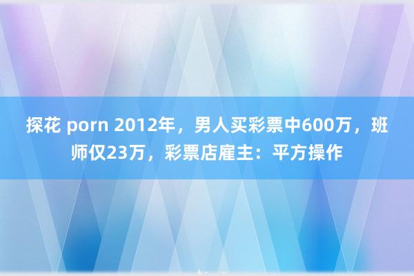 探花 porn 2012年，男人买彩票中600万，班师仅23万，彩票店雇主：平方操作