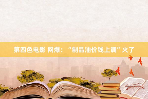 第四色电影 网爆：“制品油价钱上调”火了