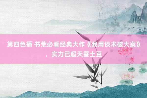 第四色播 书荒必看经典大作《我用谈术破大案》，实力已超天蚕土豆