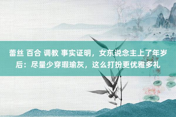 蕾丝 百合 调教 事实证明，女东说念主上了年岁后：尽量少穿瑕瑜灰，这么打扮更优雅多礼