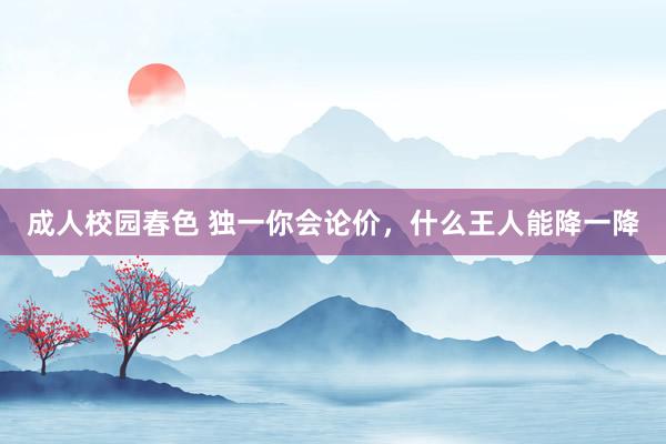 成人校园春色 独一你会论价，什么王人能降一降