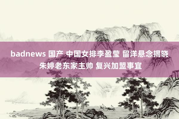 badnews 国产 中国女排李盈莹 留洋悬念揭晓 朱婷老东家主帅 复兴加盟事宜