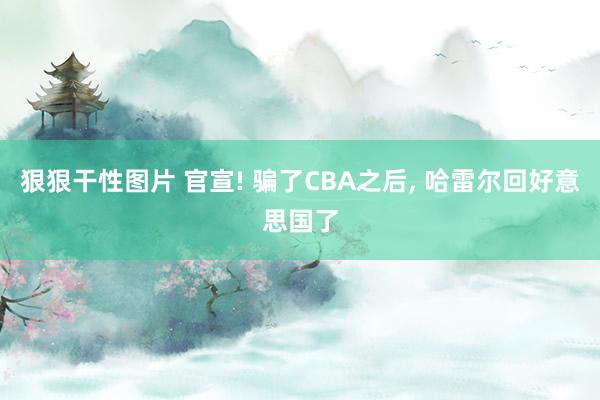 狠狠干性图片 官宣! 骗了CBA之后， 哈雷尔回好意思国了