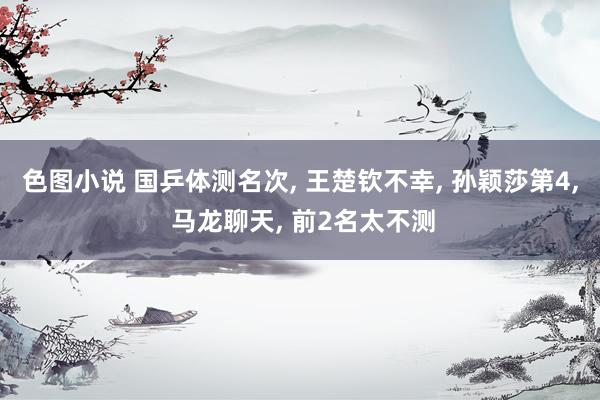 色图小说 国乒体测名次， 王楚钦不幸， 孙颖莎第4， 马龙聊天， 前2名太不测