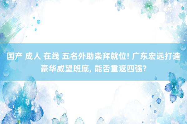 国产 成人 在线 五名外助崇拜就位! 广东宏远打造豪华威望班底， 能否重返四强?