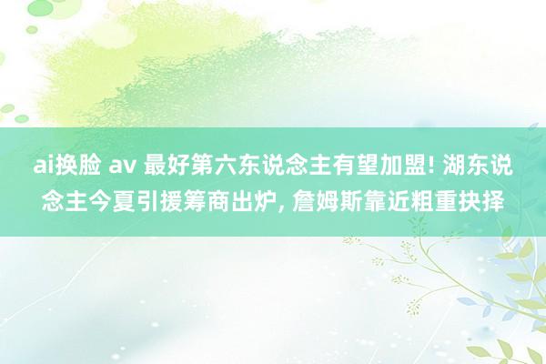 ai换脸 av 最好第六东说念主有望加盟! 湖东说念主今夏引援筹商出炉， 詹姆斯靠近粗重抉择