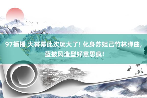 97播播 大幂幂此次玩大了! 化身苏妲己竹林弹曲， 蓝披风造型好意思疯!