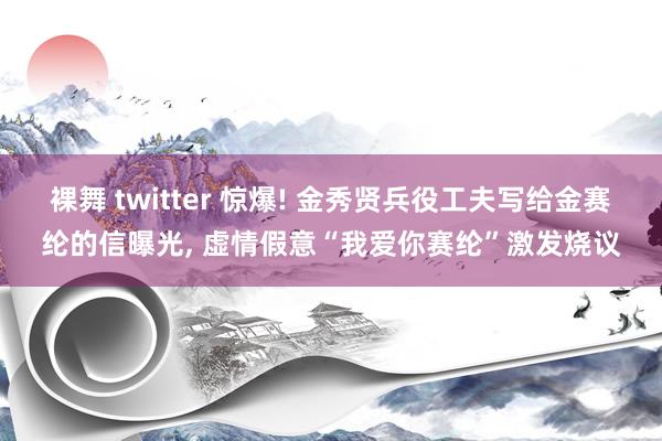 裸舞 twitter 惊爆! 金秀贤兵役工夫写给金赛纶的信曝光， 虚情假意“我爱你赛纶”激发烧议