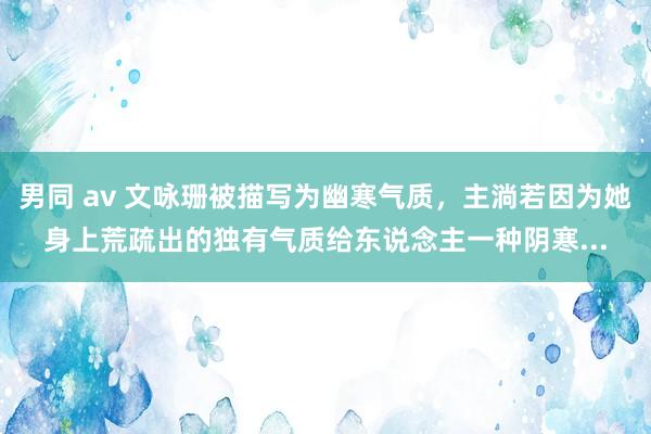 男同 av 文咏珊被描写为幽寒气质，主淌若因为她身上荒疏出的独有气质给东说念主一种阴寒...