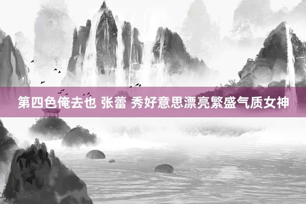 第四色俺去也 张蕾 秀好意思漂亮繁盛气质女神