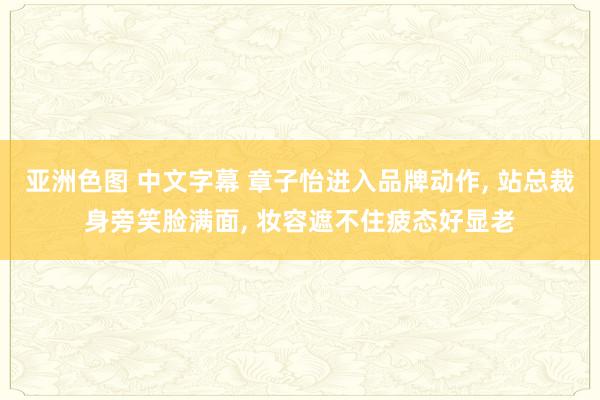 亚洲色图 中文字幕 章子怡进入品牌动作， 站总裁身旁笑脸满面， 妆容遮不住疲态好显老