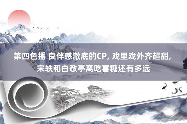 第四色播 良伴感澈底的CP， 戏里戏外齐超甜， 宋轶和白敬亭离吃喜糖还有多远