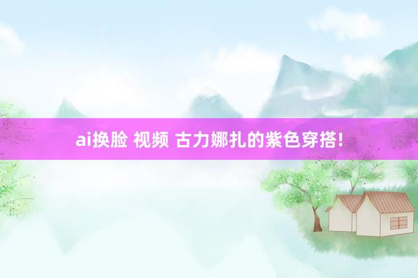 ai换脸 视频 古力娜扎的紫色穿搭!