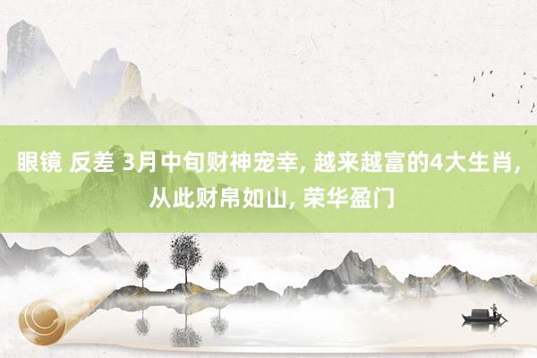 眼镜 反差 3月中旬财神宠幸， 越来越富的4大生肖， 从此财帛如山， 荣华盈门