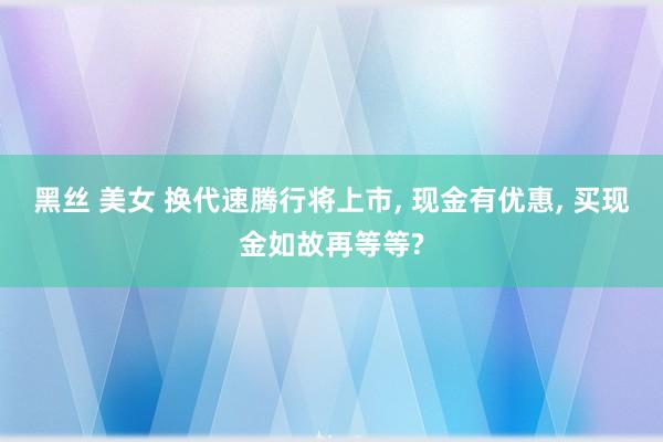 黑丝 美女 换代速腾行将上市， 现金有优惠， 买现金如故再等等?