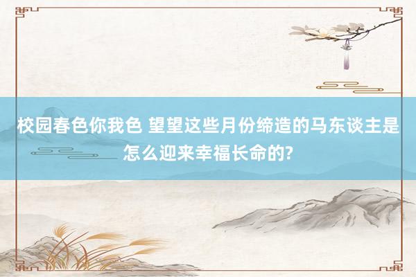 校园春色你我色 望望这些月份缔造的马东谈主是怎么迎来幸福长命的?