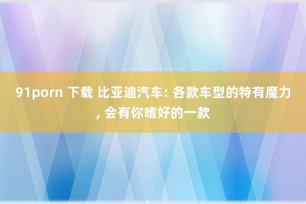 91porn 下载 比亚迪汽车: 各款车型的特有魔力， 会有你嗜好的一款