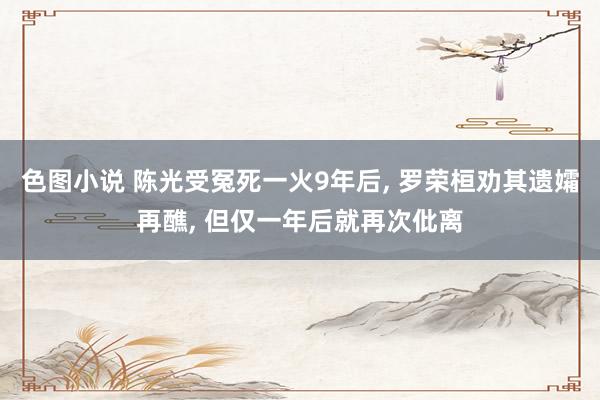 色图小说 陈光受冤死一火9年后， 罗荣桓劝其遗孀再醮， 但仅一年后就再次仳离
