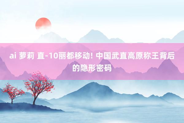 ai 萝莉 直-10丽都移动! 中国武直高原称王背后的隐形密码