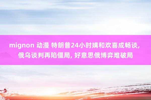 mignon 动漫 特朗普24小时媾和欢喜成畅谈， 俄乌谈判再陷僵局， 好意思俄博弈难破局
