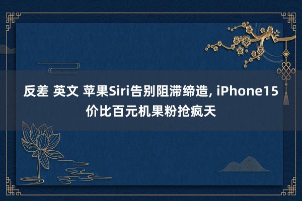 反差 英文 苹果Siri告别阻滞缔造， iPhone15价比百元机果粉抢疯天