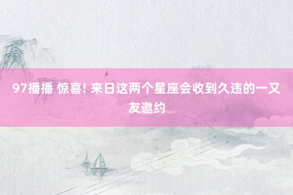 97播播 惊喜! 来日这两个星座会收到久违的一又友邀约